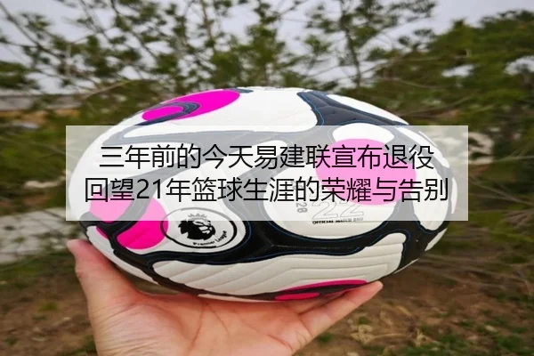 三年前的今天易建联宣布退役 回望21年篮球生涯的荣耀与告别